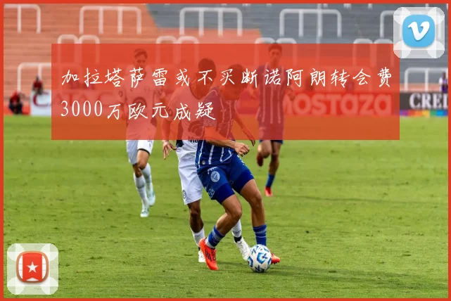 加拉塔萨雷或不买断诺阿朗转会费3000万欧元成疑