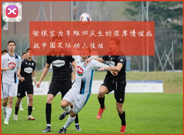 徐根宝为年维泗庆生的深厚情谊成就中国足坛动人佳话