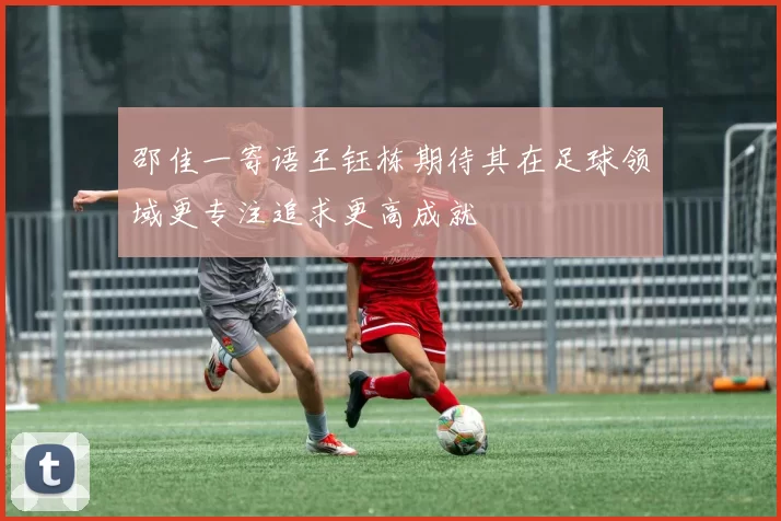 邵佳一寄语王钰栋期待其在足球领域更专注追求更高成就