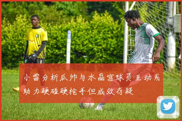 小雷分析瓜帅与水晶宫球员互动或助力硬碰硬枪手但成效存疑