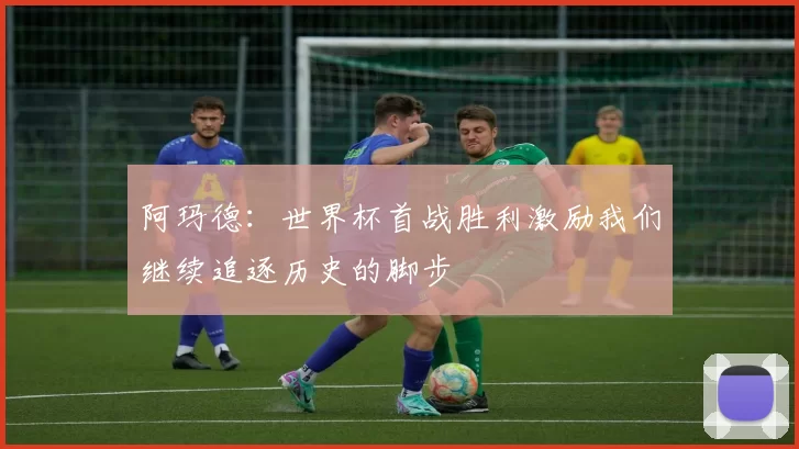 阿玛德：世界杯首战胜利激励我们继续追逐历史的脚步
