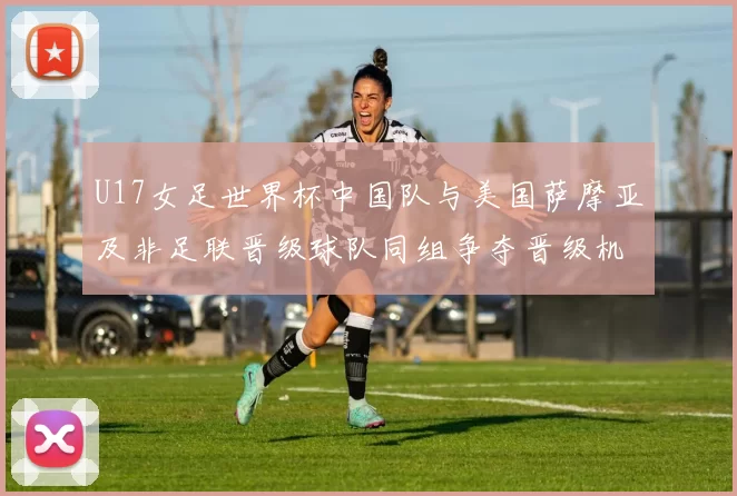 U17女足世界杯中国队与美国萨摩亚及非足联晋级球队同组争夺晋级机会