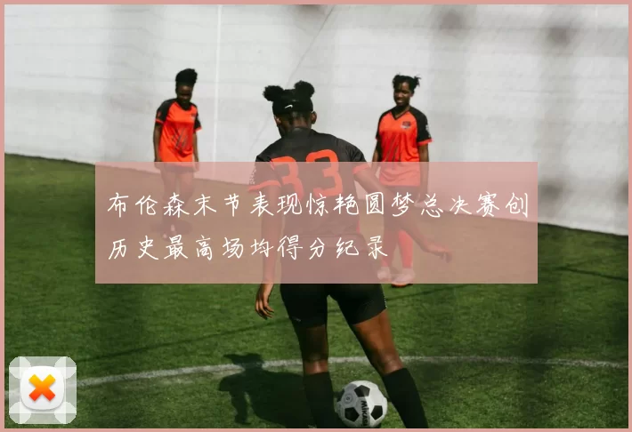 布伦森末节表现惊艳圆梦总决赛创历史最高场均得分纪录