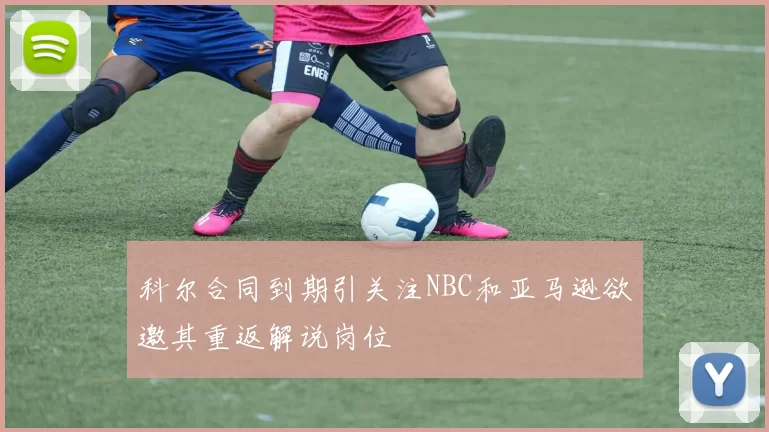 科尔合同到期引关注NBC和亚马逊欲邀其重返解说岗位