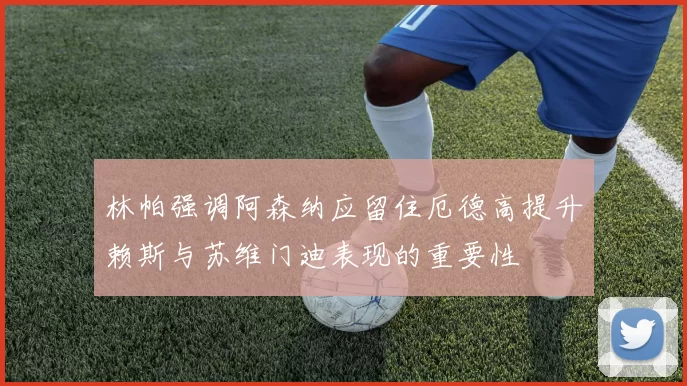 林帕强调阿森纳应留住厄德高提升赖斯与苏维门迪表现的重要性