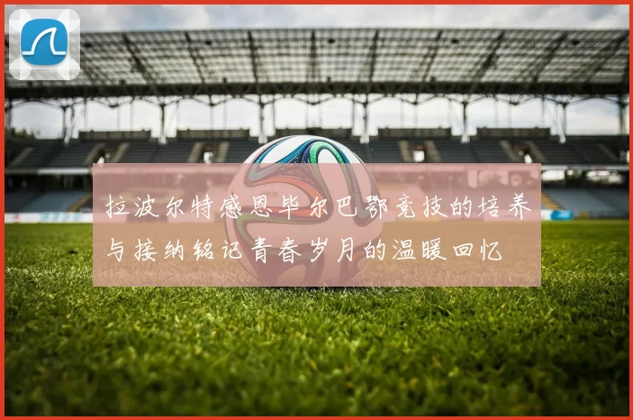 拉波尔特感恩毕尔巴鄂竞技的培养与接纳铭记青春岁月的温暖回忆