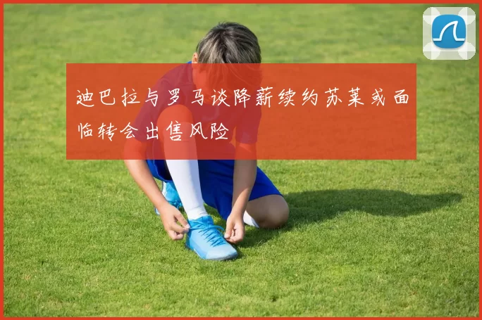 迪巴拉与罗马谈降薪续约苏莱或面临转会出售风险