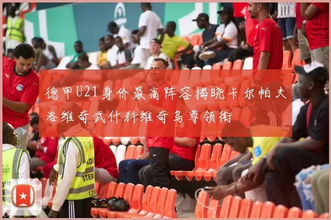 德甲U21身价最高阵容揭晓卡尔帕夫洛维奇武什科维奇乌尊领衔