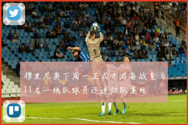 穆里尼奥下周一正式开启备战皇马11名一线队球员迅速归队集结