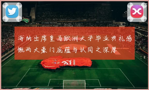 海纳出席皇马欧洲大学毕业典礼感慨两大豪门底蕴与认同之深厚