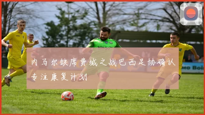 内马尔缺席费城之战巴西足协确认专注康复计划