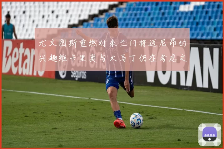 尤文图斯重燃对米兰门将迈尼昂的兴趣维卡里奥与大马丁仍在考虑之中