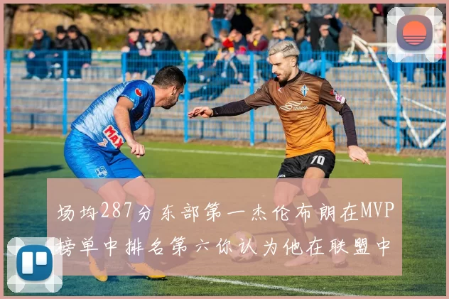 场均287分东部第一杰伦布朗在MVP榜单中排名第六你认为他在联盟中应排第几