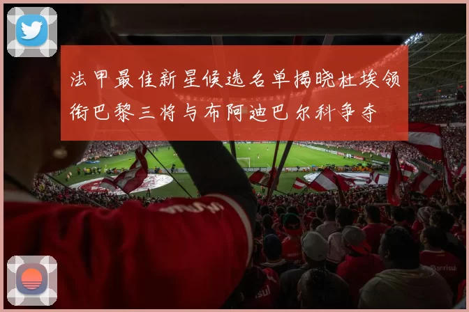 法甲最佳新星候选名单揭晓杜埃领衔巴黎三将与布阿迪巴尔科争夺