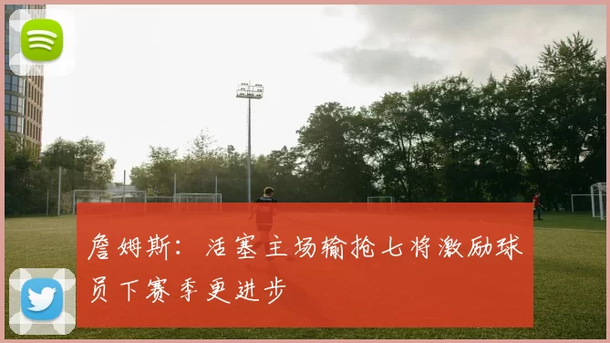 詹姆斯：活塞主场输抢七将激励球员下赛季更进步