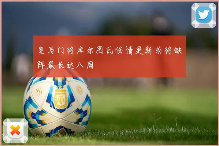 皇马门将库尔图瓦伤情更新或将缺阵最长达八周
