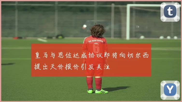 皇马与恩佐达成协议即将向切尔西提出天价报价引发关注