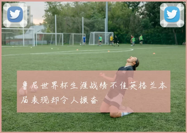 鲁尼世界杯生涯战绩不佳英格兰本届表现却令人振奋