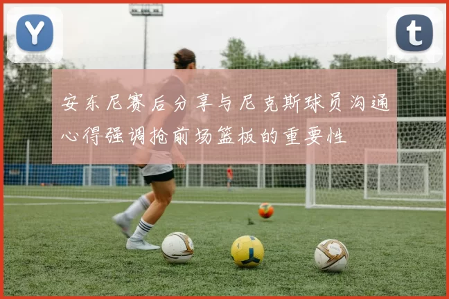安东尼赛后分享与尼克斯球员沟通心得强调抢前场篮板的重要性