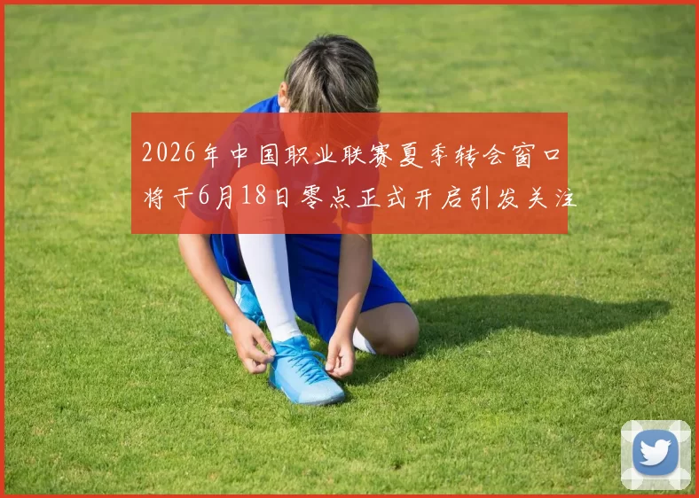2026年中国职业联赛夏季转会窗口将于6月18日零点正式开启引发关注