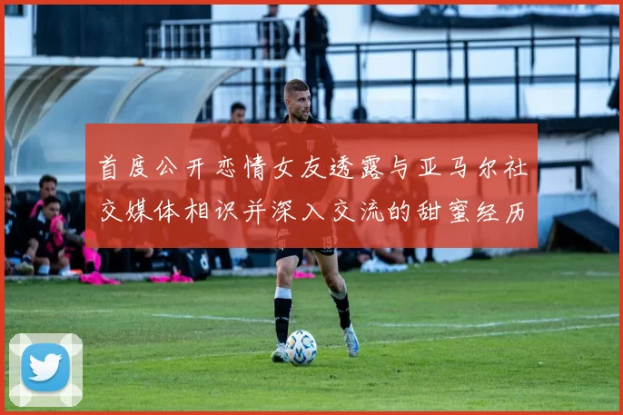 首度公开恋情女友透露与亚马尔社交媒体相识并深入交流的甜蜜经历