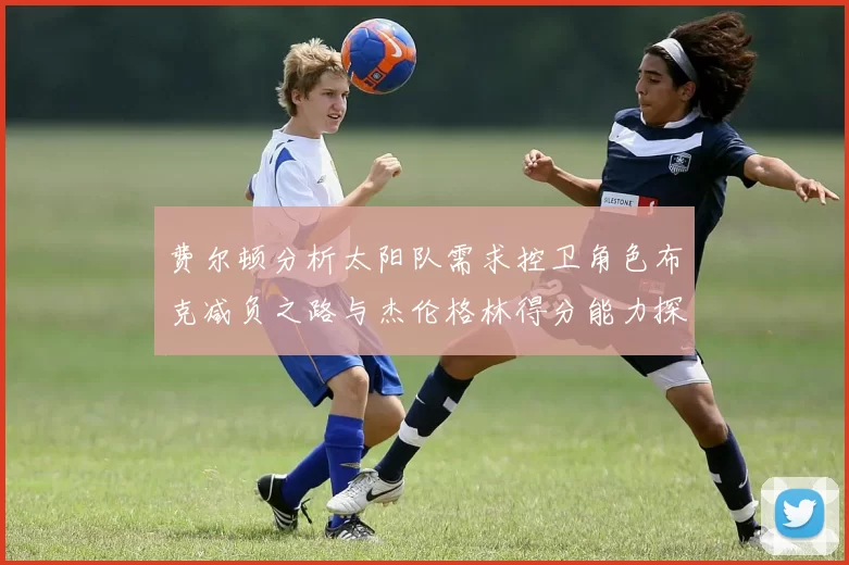 费尔顿分析太阳队需求控卫角色布克减负之路与杰伦格林得分能力探讨