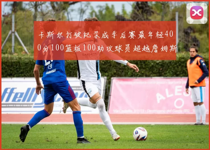 卡斯尔打破纪录成季后赛最年轻400分100篮板100助攻球员超越詹姆斯荣耀时刻